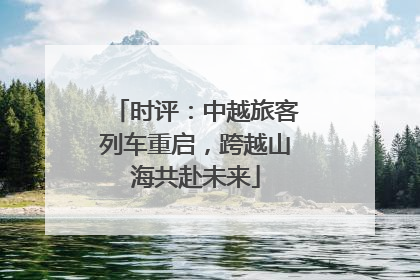 时评：中越旅客列车重启，跨越山海共赴未来