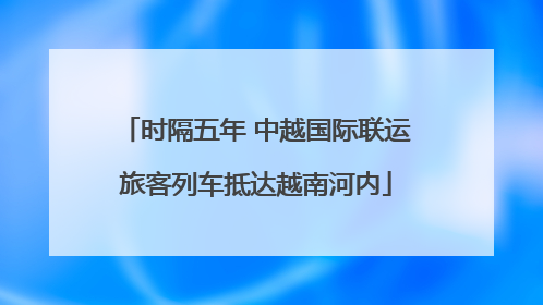 时隔五年 中越国际联运旅客列车抵达越南河内