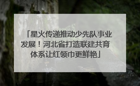 星火传递推动少先队事业发展！河北省打造联建共育体系让红领巾更鲜艳