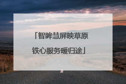 智眸慧屏映草原 铁心服务暖归途