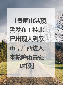 暴雨山洪预警发布！桂北已出现大到暴雨，广西进入本轮降雨最强时段