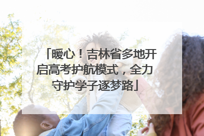 暖心！吉林省多地开启高考护航模式，全力守护学子逐梦路