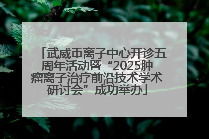 武威重离子中心开诊五周年活动暨“2025肿瘤离子治疗前沿技术学术研讨会”成功举办