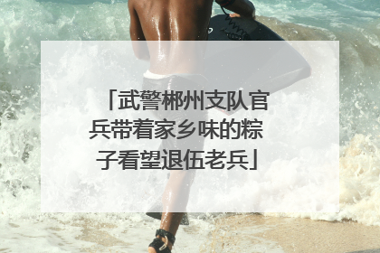 武警郴州支队官兵带着家乡味的粽子看望退伍老兵