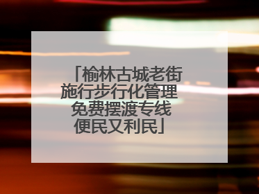 榆林古城老街施行步行化管理 免费摆渡专线便民又利民