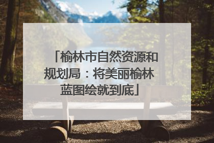 榆林市自然资源和规划局：将美丽榆林蓝图绘就到底