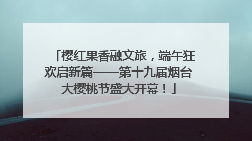 樱红果香融文旅，端午狂欢启新篇——第十九届烟台大樱桃节盛大开幕！
