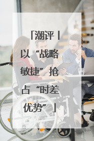 潮评丨以“战略敏捷”抢占“时差优势”