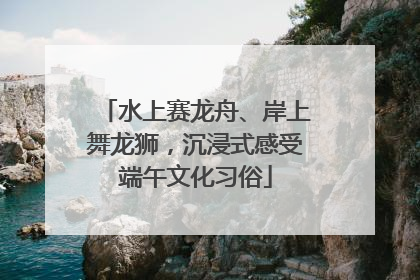 水上赛龙舟、岸上舞龙狮，沉浸式感受端午文化习俗