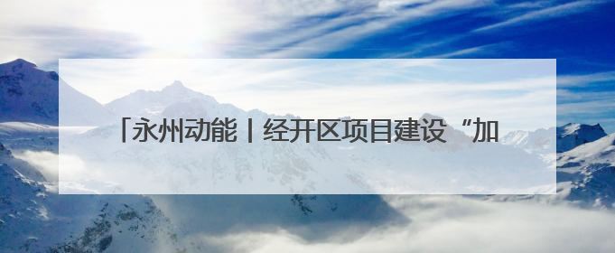 永州动能丨经开区项目建设“加速跑” 经济发展“再提速”