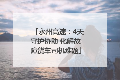 永州高速：4天守护协助 化解故障货车司机难题