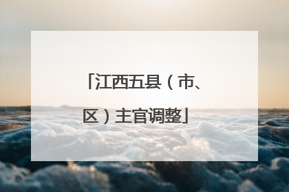 江西五县（市、区）主官调整