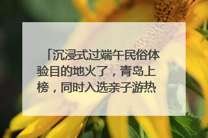沉浸式过端午民俗体验目的地火了，青岛上榜，同时入选亲子游热门Top10
