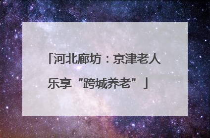 河北廊坊：京津老人乐享“跨城养老”