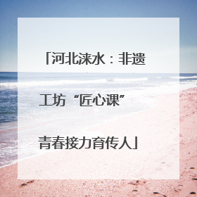 河北涞水：非遗工坊“匠心课” 青春接力育传人
