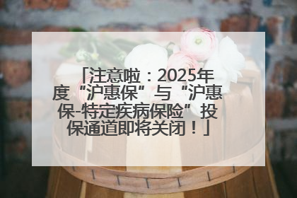 注意啦：2025年度“沪惠保”与“沪惠保-特定疾病保险”投保通道即将关闭！