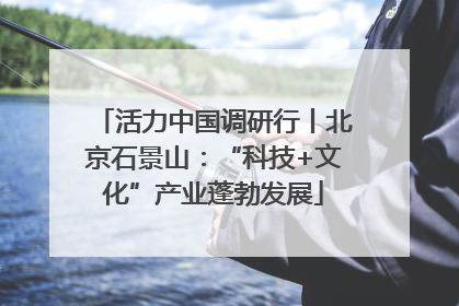 活力中国调研行丨北京石景山：“科技+文化”产业蓬勃发展