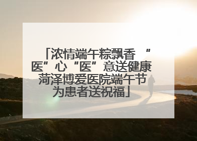 浓情端午粽飘香 “医”心“医”意送健康 菏泽博爱医院端午节为患者送祝福