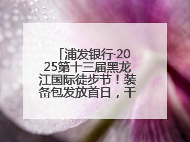 浦发银行·2025第十三届黑龙江国际徒步节！装备包发放首日，千余人领取
