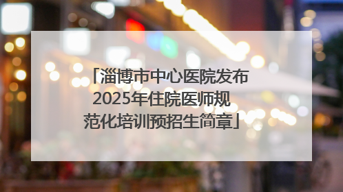 淄博市中心医院发布2025年住院医师规范化培训预招生简章
