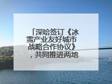 深哈签订《冰雪产业友好城市战略合作协议》，共同推进两地冰雪体育文化旅游高质量发展