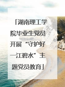 湖南理工学院毕业生党员开展“守护好一江碧水”主题党员教育