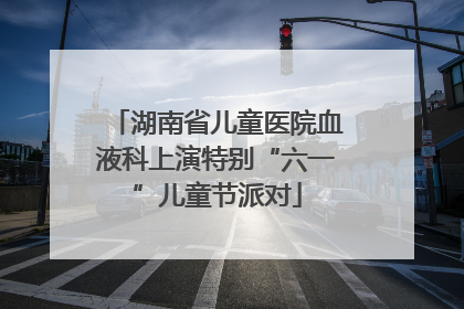 湖南省儿童医院血液科上演特别“六一”儿童节派对