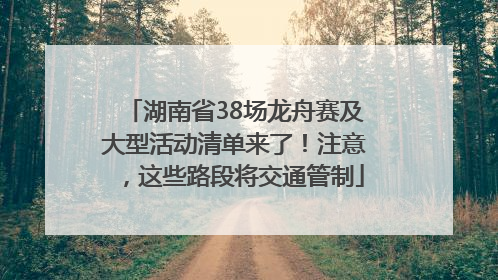 湖南省38场龙舟赛及大型活动清单来了！注意，这些路段将交通管制