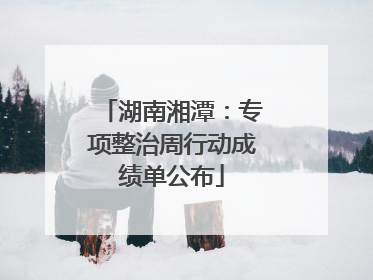 湖南湘潭：专项整治周行动成绩单公布