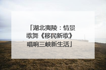 湖北夷陵：情景歌舞《移民新歌》唱响三峡新生活