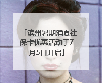 滨州暑期消夏社保卡优惠活动于7月5日开启