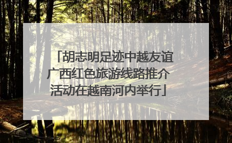 胡志明足迹中越友谊广西红色旅游线路推介活动在越南河内举行