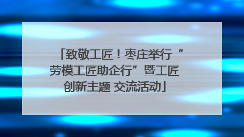 致敬工匠！枣庄举行“劳模工匠助企行”暨工匠创新主题 交流活动
