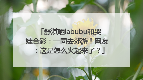 舒淇晒labubu和哭娃合影：一同去郊游！网友：这是怎么火起来了？