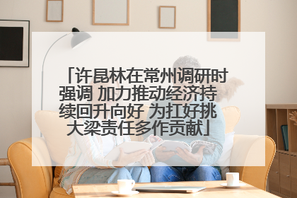 许昆林在常州调研时强调 加力推动经济持续回升向好 为扛好挑大梁责任多作贡献