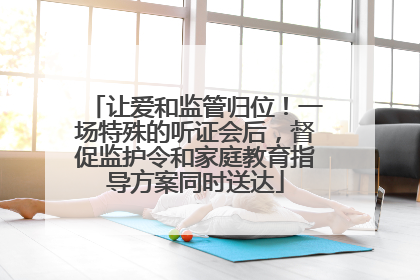 让爱和监管归位！一场特殊的听证会后，督促监护令和家庭教育指导方案同时送达
