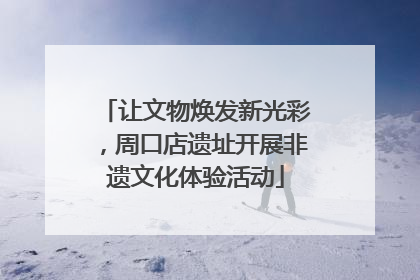 让文物焕发新光彩，周口店遗址开展非遗文化体验活动