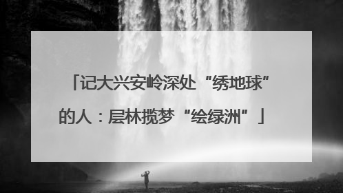 记大兴安岭深处“绣地球”的人：层林揽梦“绘绿洲”