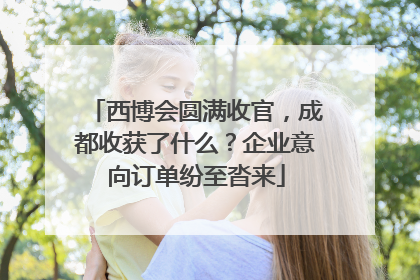 西博会圆满收官，成都收获了什么？企业意向订单纷至沓来