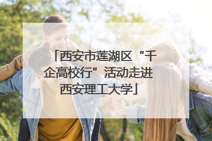 西安市莲湖区“千企高校行”活动走进西安理工大学