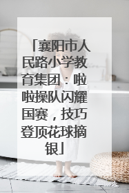 襄阳市人民路小学教育集团：啦啦操队闪耀国赛，技巧登顶花球摘银