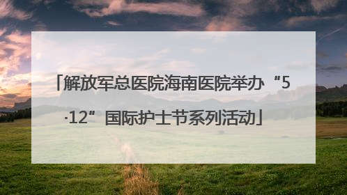 解放军总医院海南医院举办“5·12”国际护士节系列活动