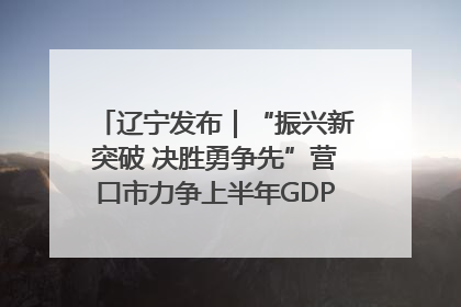 辽宁发布｜“振兴新突破 决胜勇争先”营口市力争上半年GDP增长6%左右