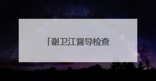 谢卫江督导检查安全生产工作