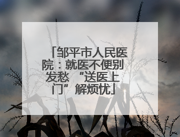 邹平市人民医院：就医不便别发愁 “送医上门”解烦忧