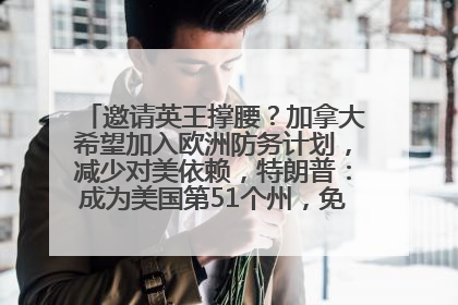 邀请英王撑腰？加拿大希望加入欧洲防务计划，减少对美依赖，特朗普：成为美国第51个州，免费用“金穹”