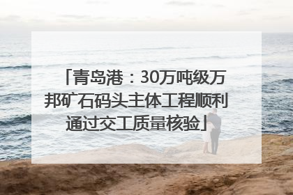 青岛港：30万吨级万邦矿石码头主体工程顺利通过交工质量核验