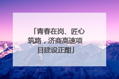 青春在岗、匠心筑路，济商高速项目建设正酣