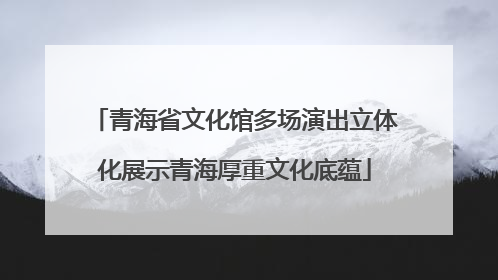 青海省文化馆多场演出立体化展示青海厚重文化底蕴