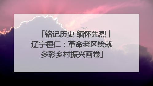 铭记历史 缅怀先烈丨辽宁桓仁：革命老区绘就多彩乡村振兴画卷